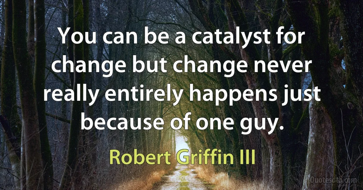 You can be a catalyst for change but change never really entirely happens just because of one guy. (Robert Griffin III)