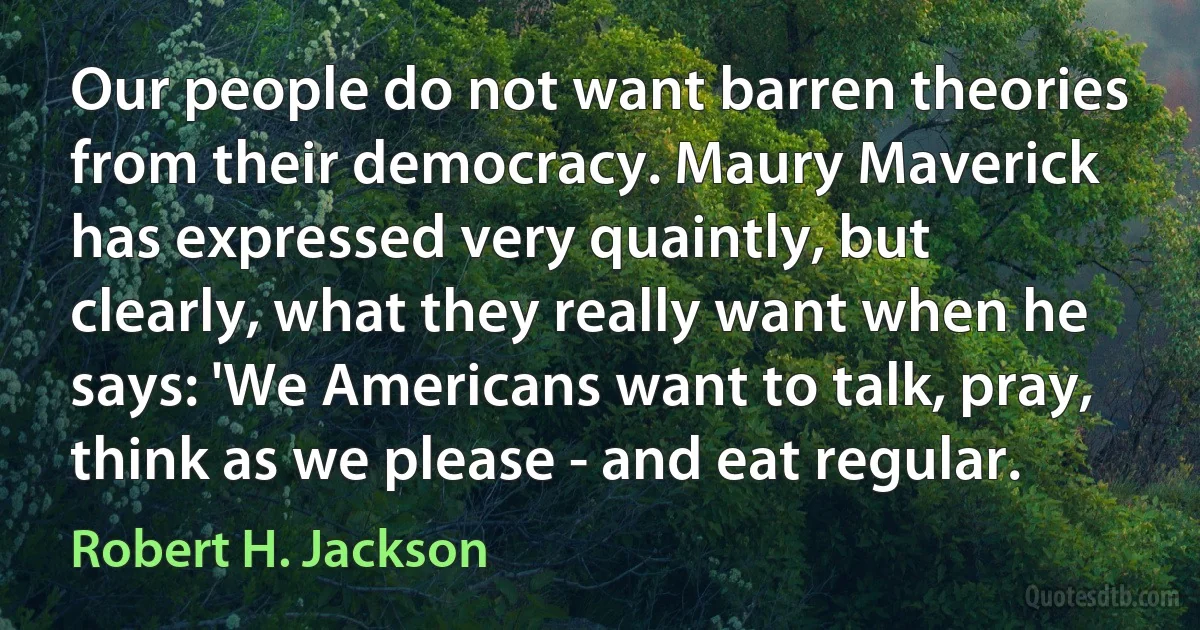 Our people do not want barren theories from their democracy. Maury Maverick has expressed very quaintly, but clearly, what they really want when he says: 'We Americans want to talk, pray, think as we please - and eat regular. (Robert H. Jackson)