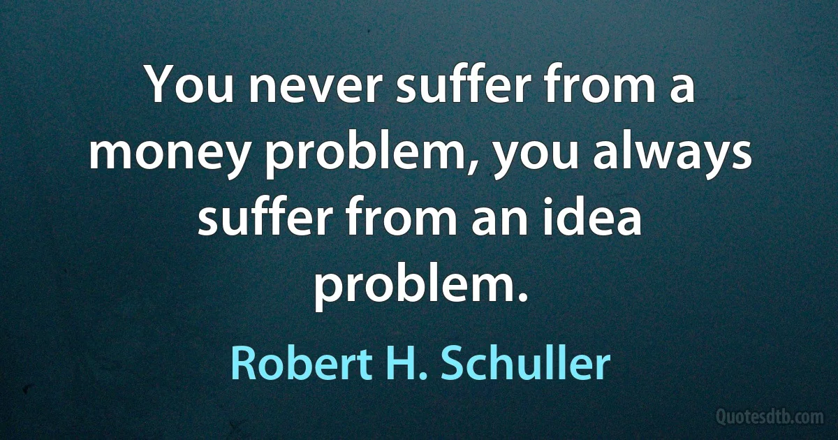 You never suffer from a money problem, you always suffer from an idea problem. (Robert H. Schuller)