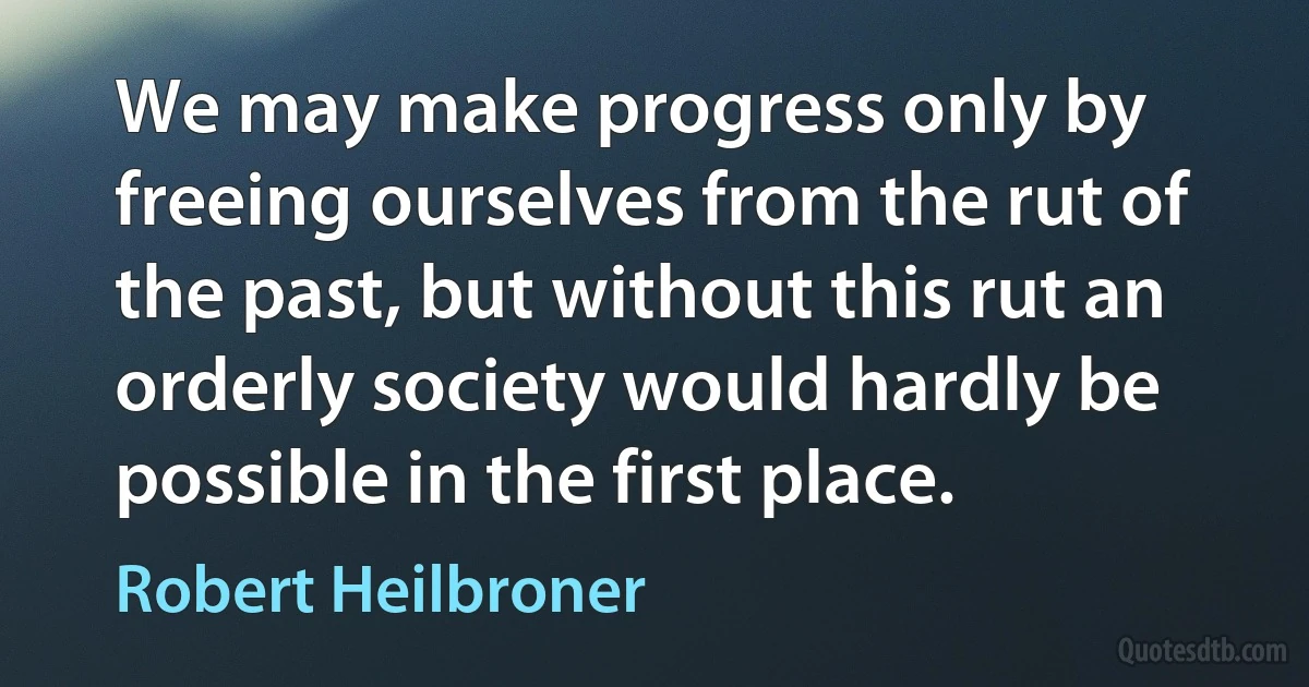 We may make progress only by freeing ourselves from the rut of the past, but without this rut an orderly society would hardly be possible in the first place. (Robert Heilbroner)