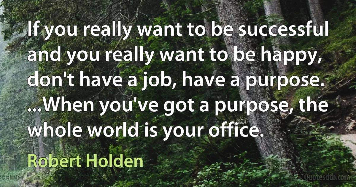 If you really want to be successful and you really want to be happy, don't have a job, have a purpose. ...When you've got a purpose, the whole world is your office. (Robert Holden)