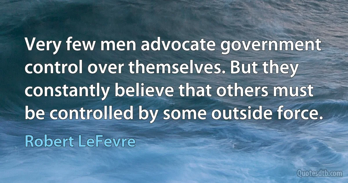 Very few men advocate government control over themselves. But they constantly believe that others must be controlled by some outside force. (Robert LeFevre)