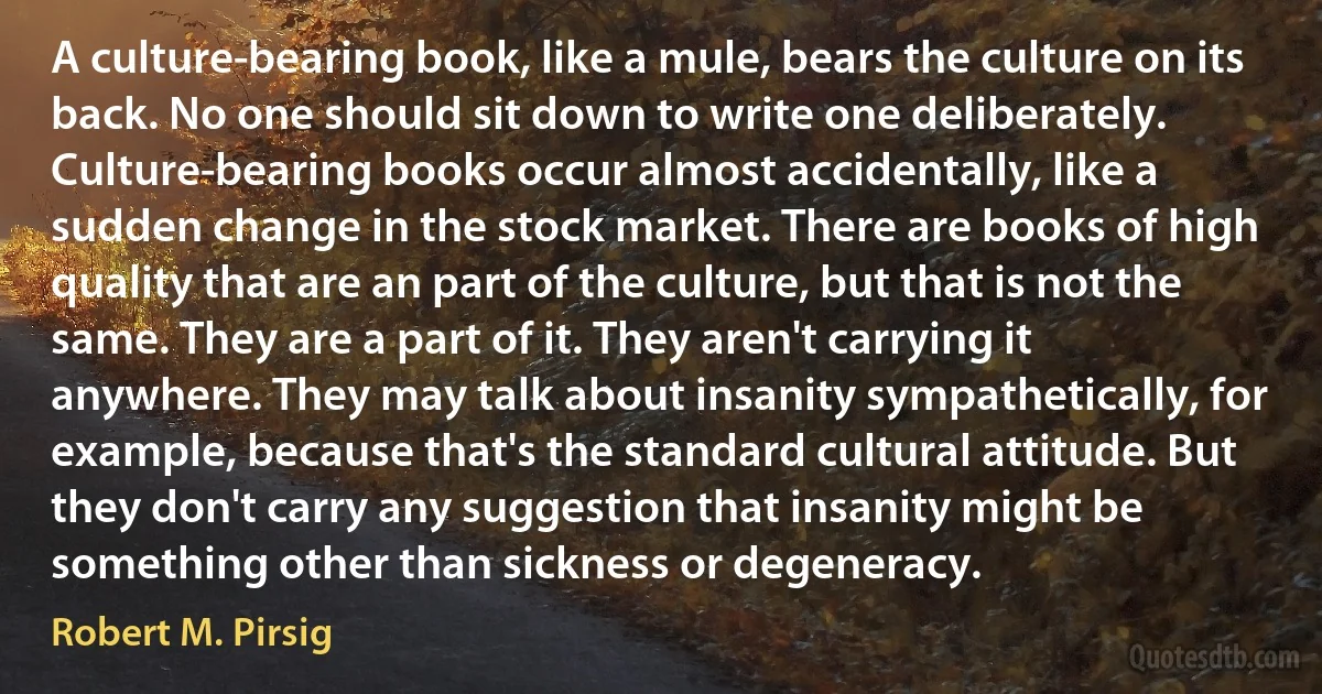 A culture-bearing book, like a mule, bears the culture on its back. No one should sit down to write one deliberately. Culture-bearing books occur almost accidentally, like a sudden change in the stock market. There are books of high quality that are an part of the culture, but that is not the same. They are a part of it. They aren't carrying it anywhere. They may talk about insanity sympathetically, for example, because that's the standard cultural attitude. But they don't carry any suggestion that insanity might be something other than sickness or degeneracy. (Robert M. Pirsig)