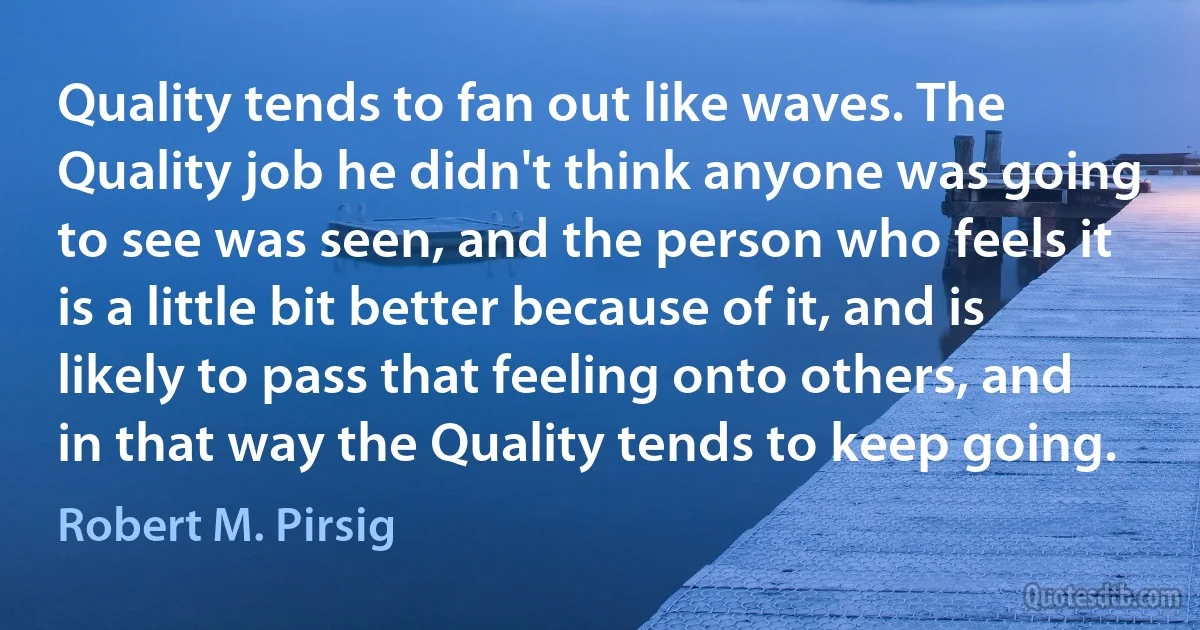 Quality tends to fan out like waves. The Quality job he didn't think anyone was going to see was seen, and the person who feels it is a little bit better because of it, and is likely to pass that feeling onto others, and in that way the Quality tends to keep going. (Robert M. Pirsig)