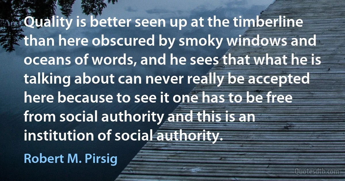 Quality is better seen up at the timberline than here obscured by smoky windows and oceans of words, and he sees that what he is talking about can never really be accepted here because to see it one has to be free from social authority and this is an institution of social authority. (Robert M. Pirsig)