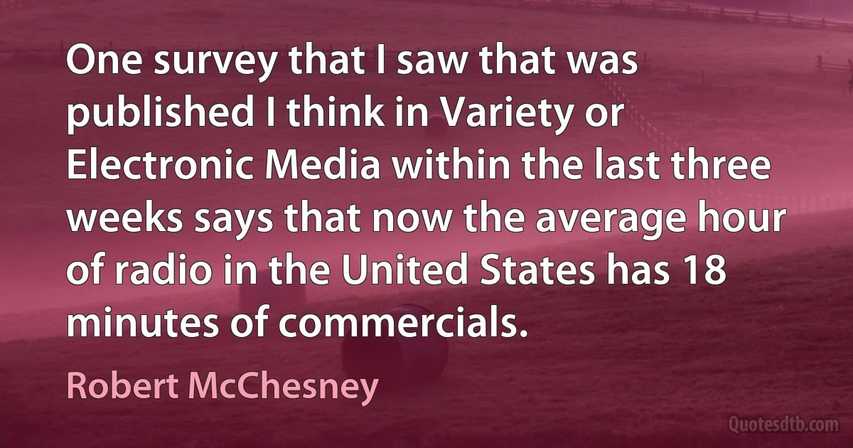 One survey that I saw that was published I think in Variety or Electronic Media within the last three weeks says that now the average hour of radio in the United States has 18 minutes of commercials. (Robert McChesney)