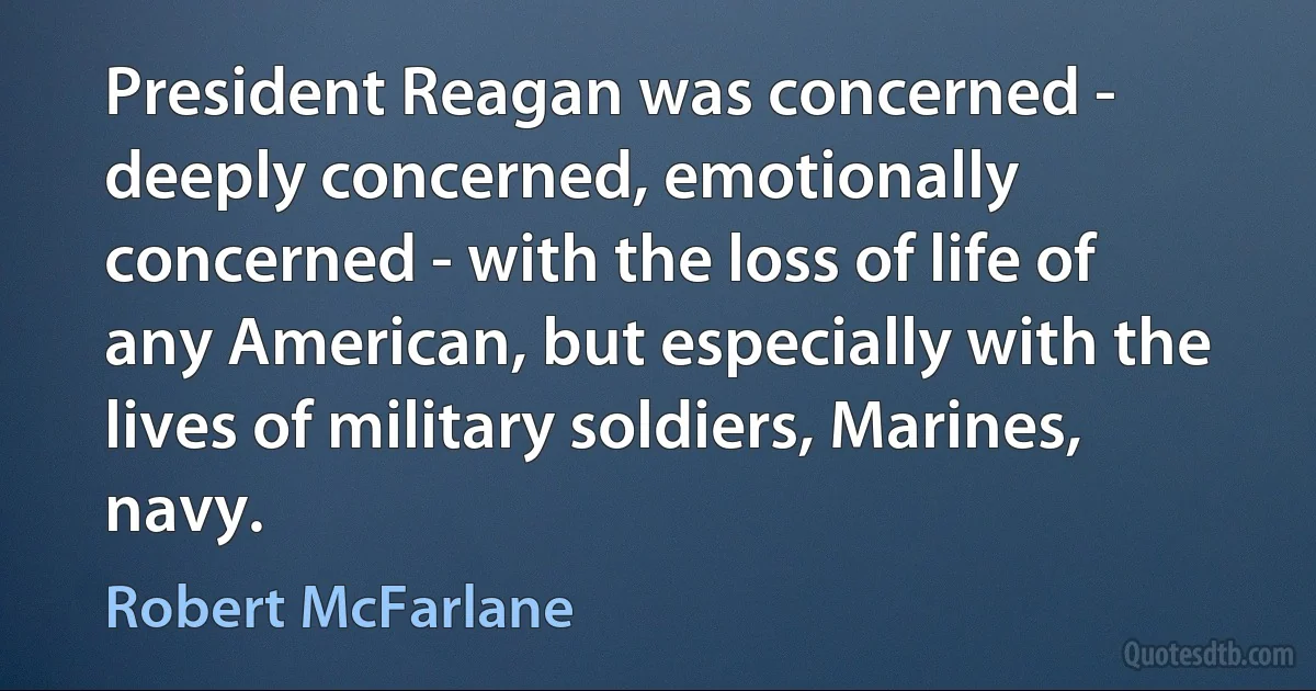 President Reagan was concerned - deeply concerned, emotionally concerned - with the loss of life of any American, but especially with the lives of military soldiers, Marines, navy. (Robert McFarlane)