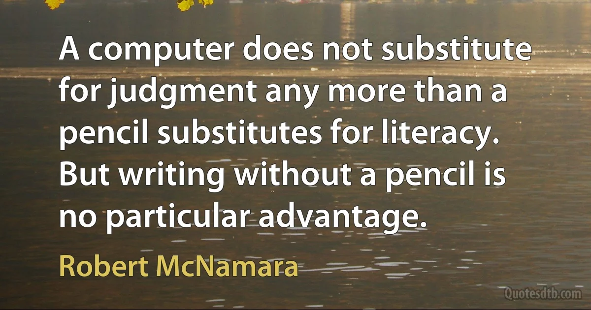 A computer does not substitute for judgment any more than a pencil substitutes for literacy. But writing without a pencil is no particular advantage. (Robert McNamara)