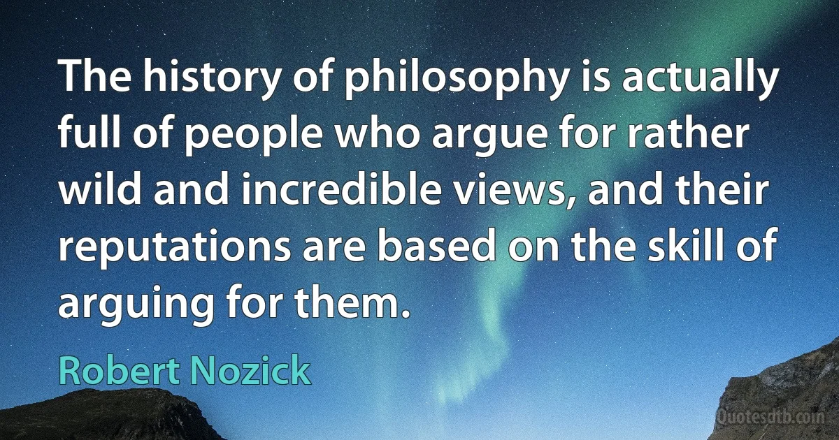 The history of philosophy is actually full of people who argue for rather wild and incredible views, and their reputations are based on the skill of arguing for them. (Robert Nozick)