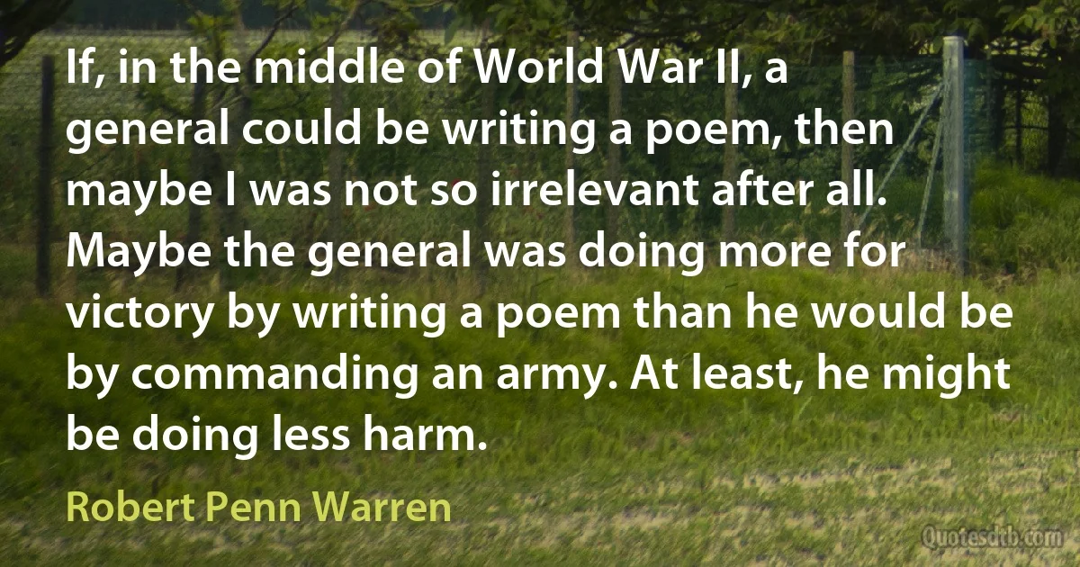 If, in the middle of World War II, a general could be writing a poem, then maybe I was not so irrelevant after all. Maybe the general was doing more for victory by writing a poem than he would be by commanding an army. At least, he might be doing less harm. (Robert Penn Warren)