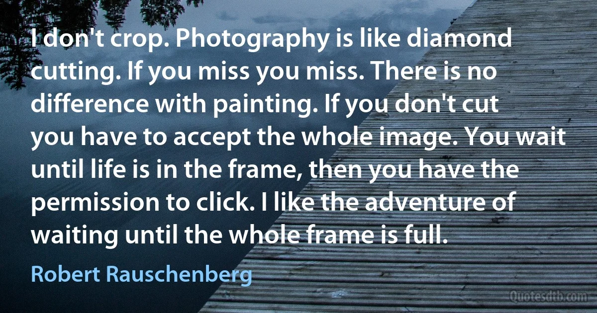 I don't crop. Photography is like diamond cutting. If you miss you miss. There is no difference with painting. If you don't cut you have to accept the whole image. You wait until life is in the frame, then you have the permission to click. I like the adventure of waiting until the whole frame is full. (Robert Rauschenberg)