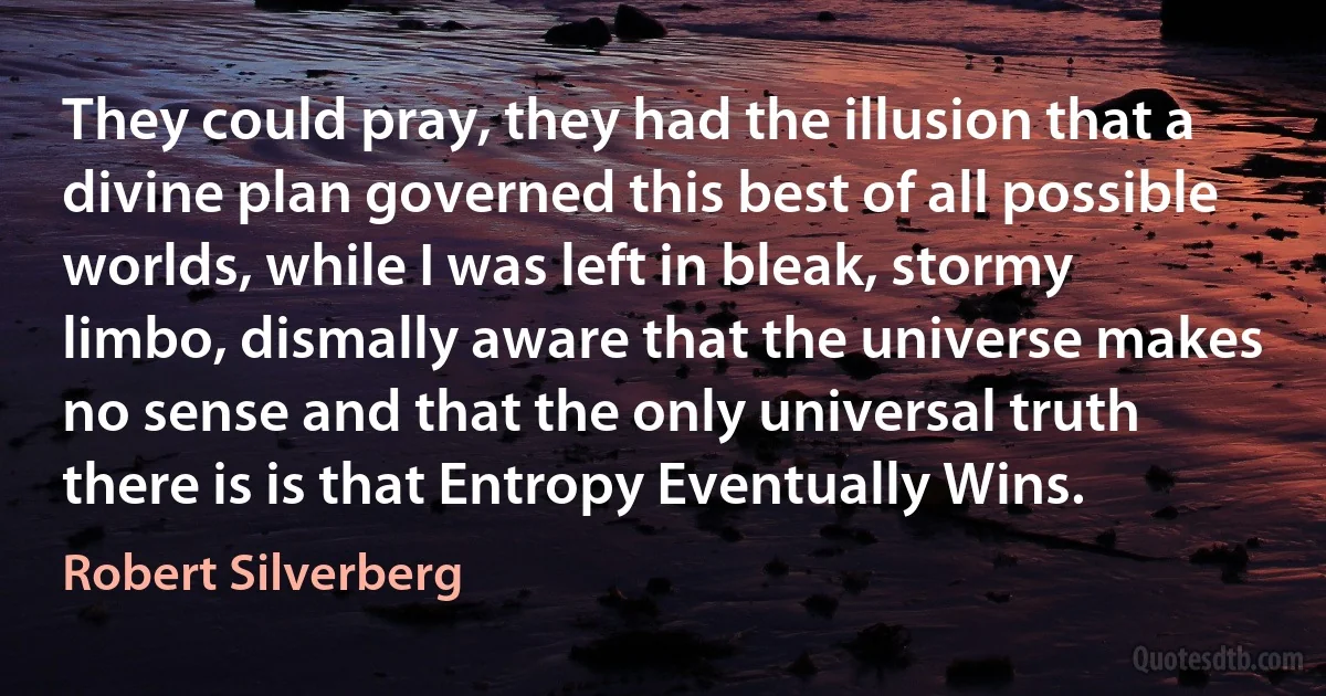 They could pray, they had the illusion that a divine plan governed this best of all possible worlds, while I was left in bleak, stormy limbo, dismally aware that the universe makes no sense and that the only universal truth there is is that Entropy Eventually Wins. (Robert Silverberg)