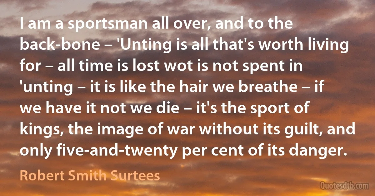 I am a sportsman all over, and to the back-bone – 'Unting is all that's worth living for – all time is lost wot is not spent in 'unting – it is like the hair we breathe – if we have it not we die – it's the sport of kings, the image of war without its guilt, and only five-and-twenty per cent of its danger. (Robert Smith Surtees)