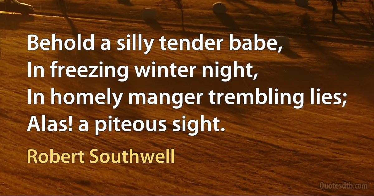 Behold a silly tender babe,
In freezing winter night,
In homely manger trembling lies;
Alas! a piteous sight. (Robert Southwell)