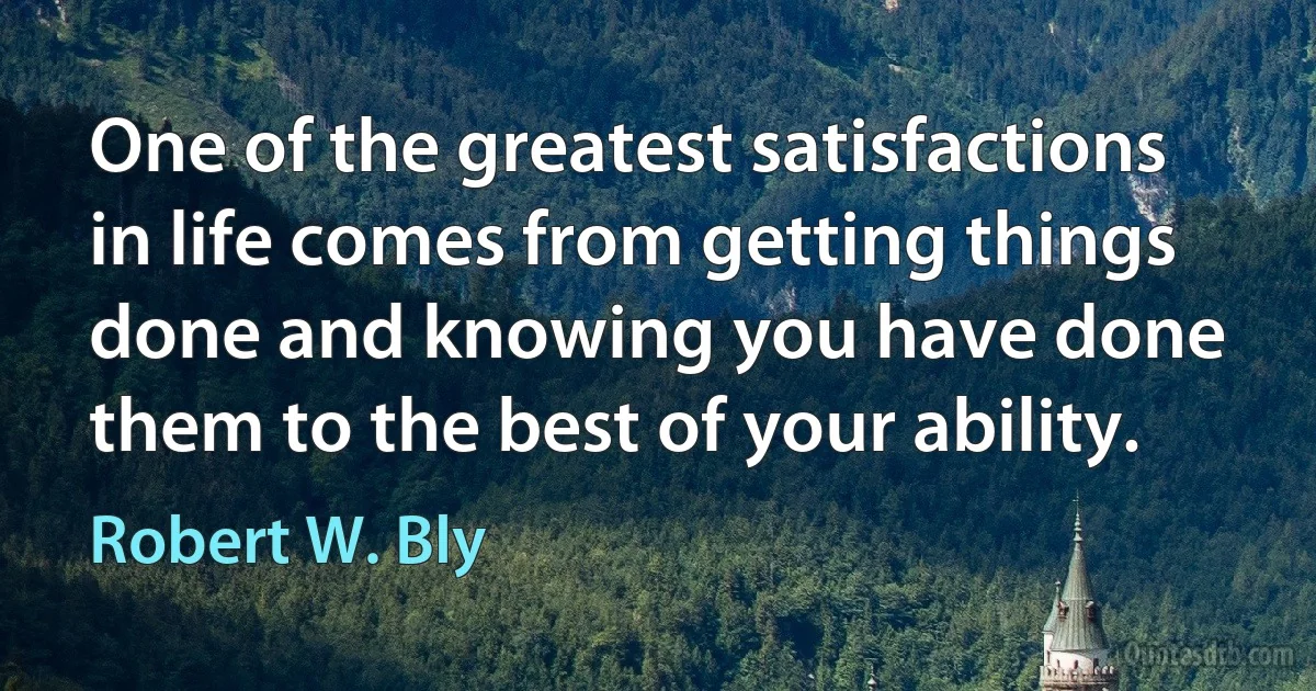 One of the greatest satisfactions in life comes from getting things done and knowing you have done them to the best of your ability. (Robert W. Bly)