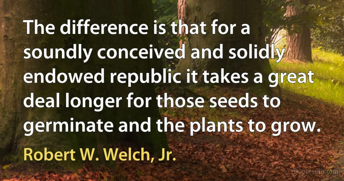 The difference is that for a soundly conceived and solidly endowed republic it takes a great deal longer for those seeds to germinate and the plants to grow. (Robert W. Welch, Jr.)