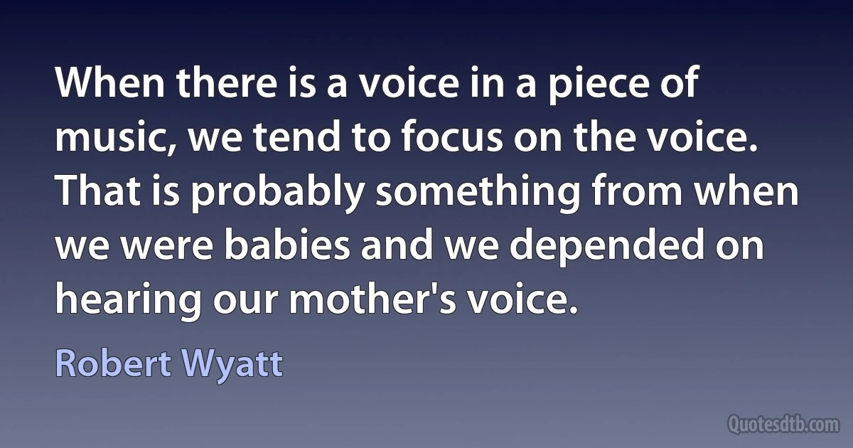 When there is a voice in a piece of music, we tend to focus on the voice. That is probably something from when we were babies and we depended on hearing our mother's voice. (Robert Wyatt)