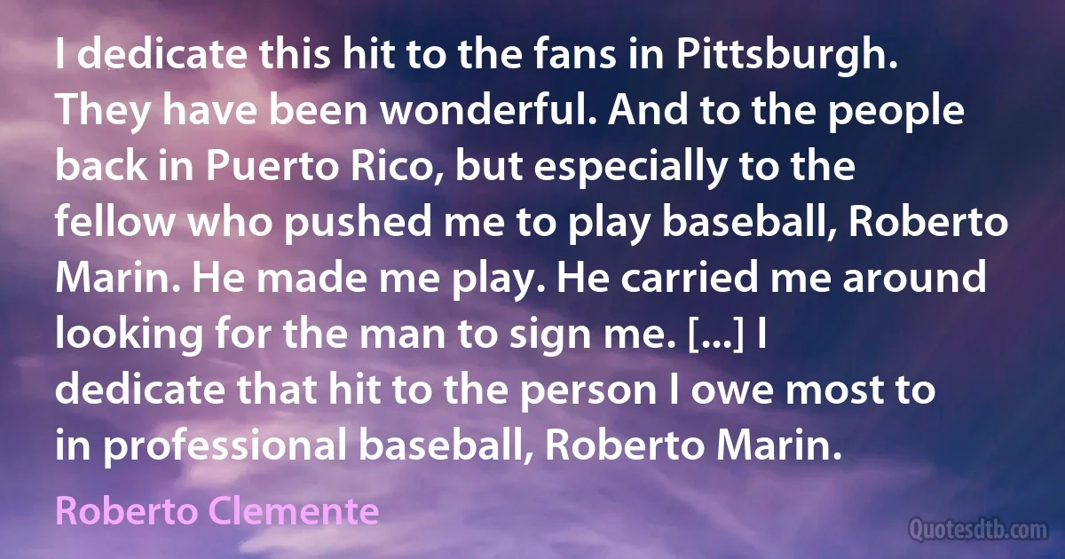 I dedicate this hit to the fans in Pittsburgh. They have been wonderful. And to the people back in Puerto Rico, but especially to the fellow who pushed me to play baseball, Roberto Marin. He made me play. He carried me around looking for the man to sign me. [...] I dedicate that hit to the person I owe most to in professional baseball, Roberto Marin. (Roberto Clemente)