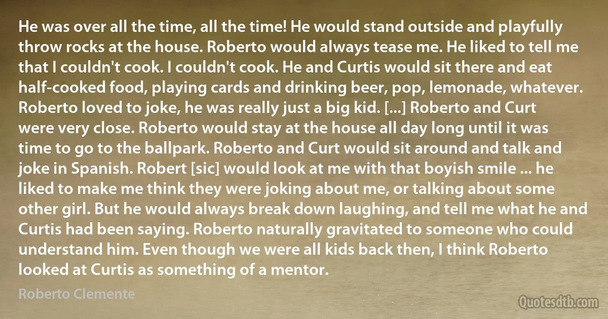 He was over all the time, all the time! He would stand outside and playfully throw rocks at the house. Roberto would always tease me. He liked to tell me that I couldn't cook. I couldn't cook. He and Curtis would sit there and eat half-cooked food, playing cards and drinking beer, pop, lemonade, whatever. Roberto loved to joke, he was really just a big kid. [...] Roberto and Curt were very close. Roberto would stay at the house all day long until it was time to go to the ballpark. Roberto and Curt would sit around and talk and joke in Spanish. Robert [sic] would look at me with that boyish smile ... he liked to make me think they were joking about me, or talking about some other girl. But he would always break down laughing, and tell me what he and Curtis had been saying. Roberto naturally gravitated to someone who could understand him. Even though we were all kids back then, I think Roberto looked at Curtis as something of a mentor. (Roberto Clemente)