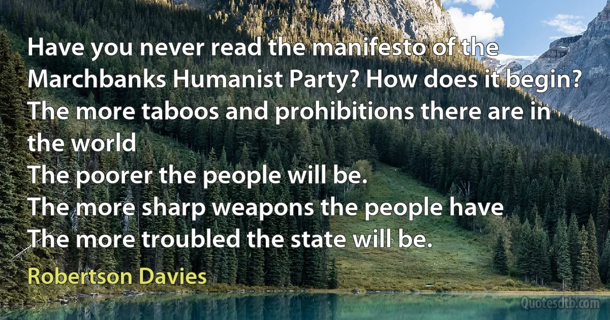 Have you never read the manifesto of the Marchbanks Humanist Party? How does it begin?
The more taboos and prohibitions there are in the world
The poorer the people will be.
The more sharp weapons the people have
The more troubled the state will be. (Robertson Davies)