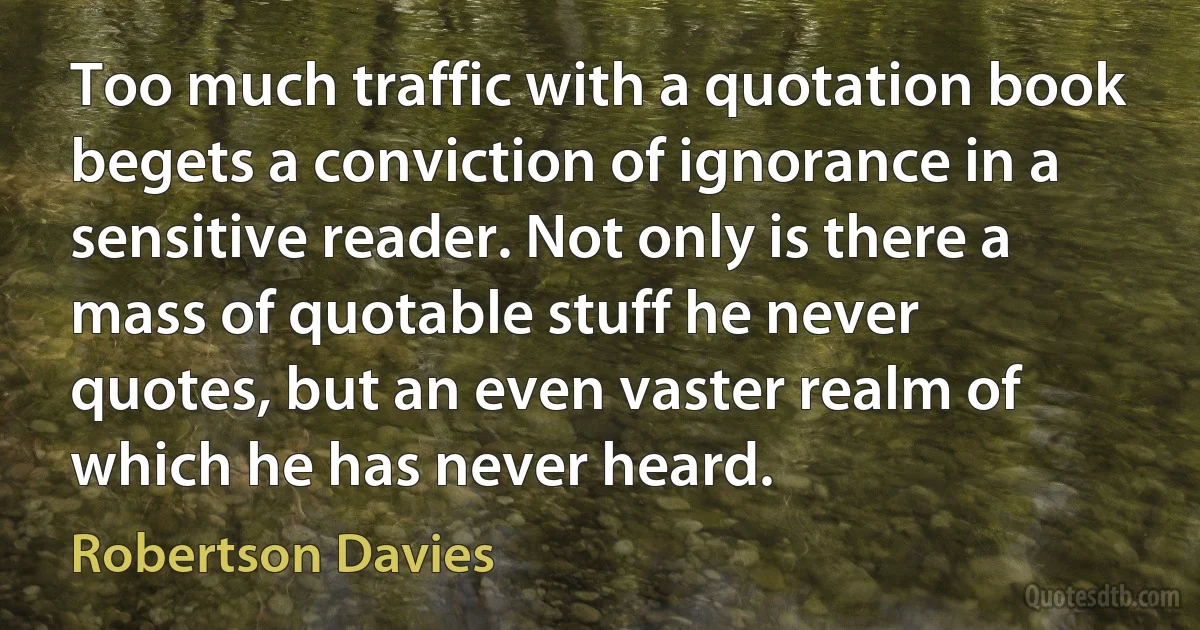 Too much traffic with a quotation book begets a conviction of ignorance in a sensitive reader. Not only is there a mass of quotable stuff he never quotes, but an even vaster realm of which he has never heard. (Robertson Davies)