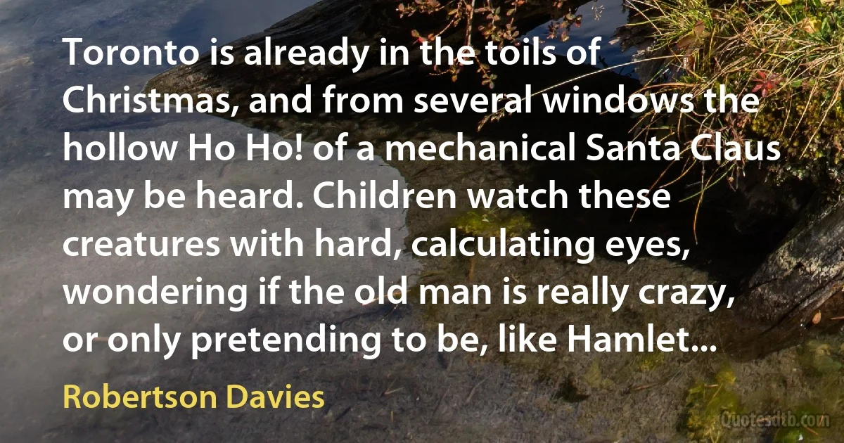 Toronto is already in the toils of Christmas, and from several windows the hollow Ho Ho! of a mechanical Santa Claus may be heard. Children watch these creatures with hard, calculating eyes, wondering if the old man is really crazy, or only pretending to be, like Hamlet... (Robertson Davies)