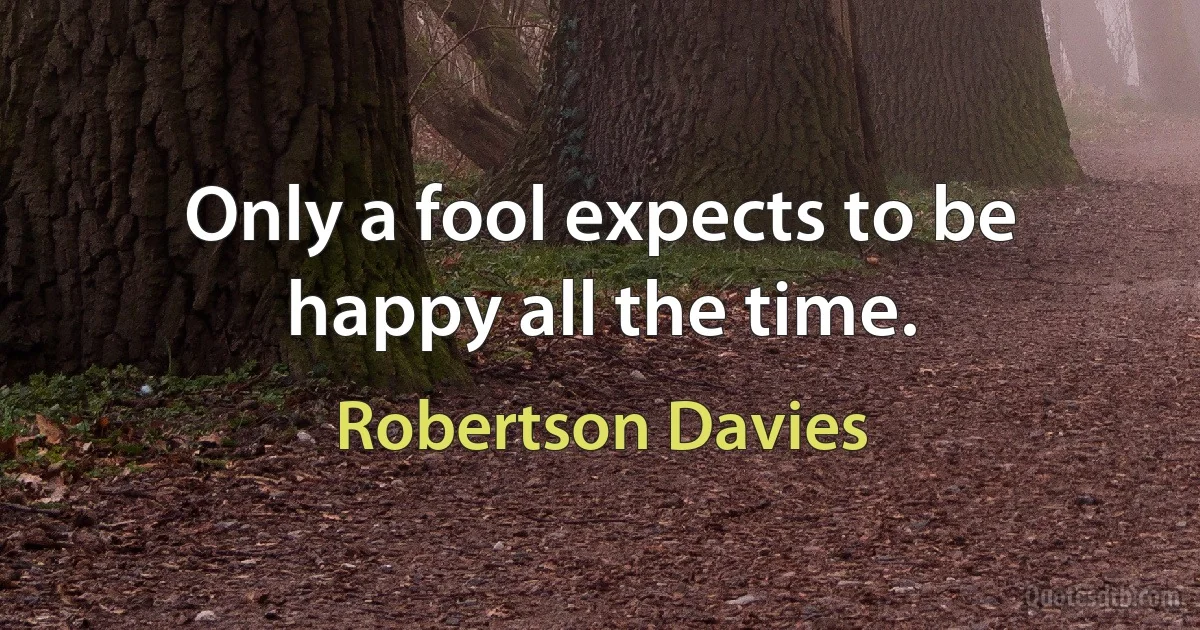 Only a fool expects to be happy all the time. (Robertson Davies)