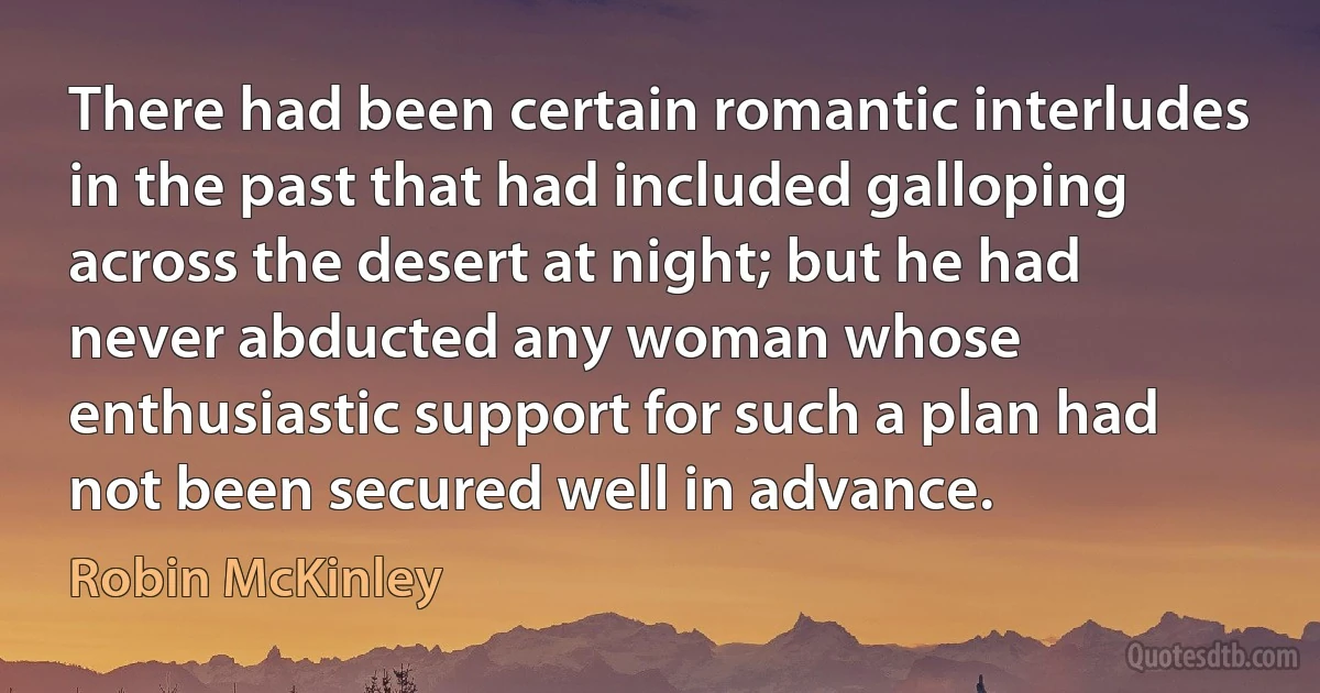 There had been certain romantic interludes in the past that had included galloping across the desert at night; but he had never abducted any woman whose enthusiastic support for such a plan had not been secured well in advance. (Robin McKinley)