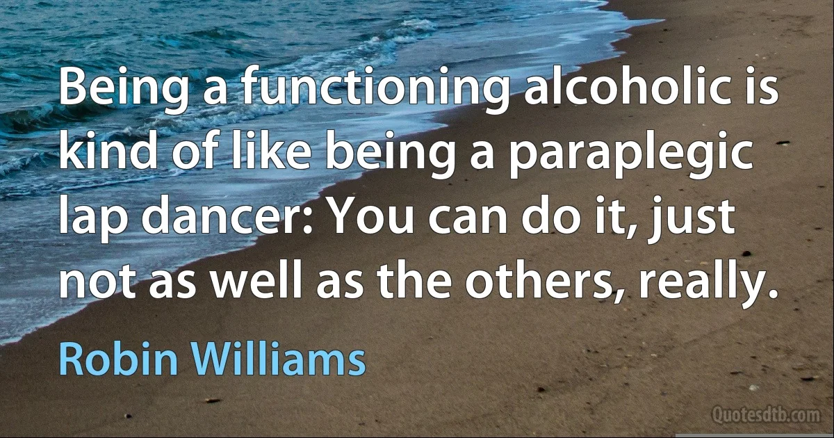 Being a functioning alcoholic is kind of like being a paraplegic lap dancer: You can do it, just not as well as the others, really. (Robin Williams)