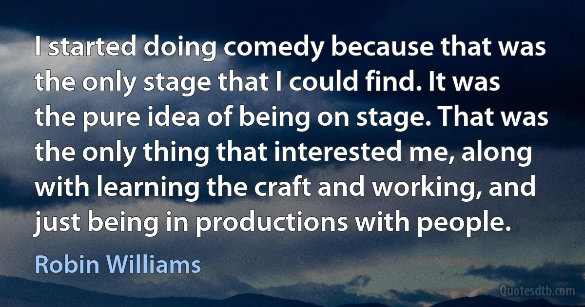 I started doing comedy because that was the only stage that I could find. It was the pure idea of being on stage. That was the only thing that interested me, along with learning the craft and working, and just being in productions with people. (Robin Williams)