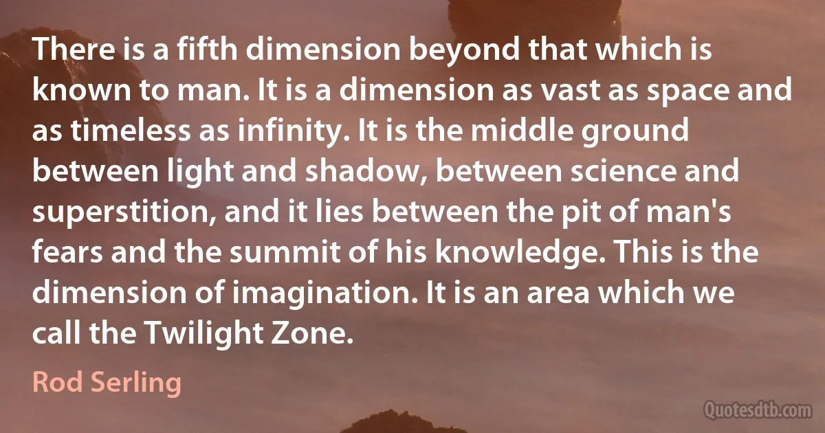 There is a fifth dimension beyond that which is known to man. It is a dimension as vast as space and as timeless as infinity. It is the middle ground between light and shadow, between science and superstition, and it lies between the pit of man's fears and the summit of his knowledge. This is the dimension of imagination. It is an area which we call the Twilight Zone. (Rod Serling)