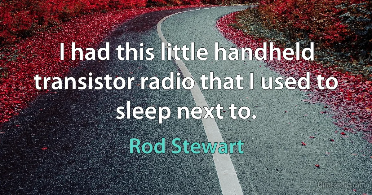 I had this little handheld transistor radio that I used to sleep next to. (Rod Stewart)