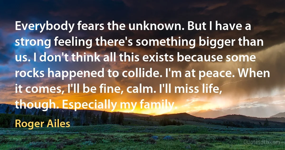 Everybody fears the unknown. But I have a strong feeling there's something bigger than us. I don't think all this exists because some rocks happened to collide. I'm at peace. When it comes, I'll be fine, calm. I'll miss life, though. Especially my family. (Roger Ailes)