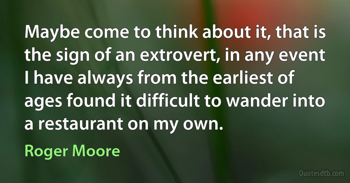 Maybe come to think about it, that is the sign of an extrovert, in any event I have always from the earliest of ages found it difficult to wander into a restaurant on my own. (Roger Moore)