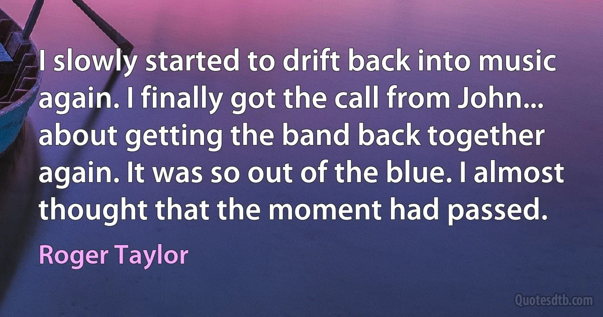 I slowly started to drift back into music again. I finally got the call from John... about getting the band back together again. It was so out of the blue. I almost thought that the moment had passed. (Roger Taylor)