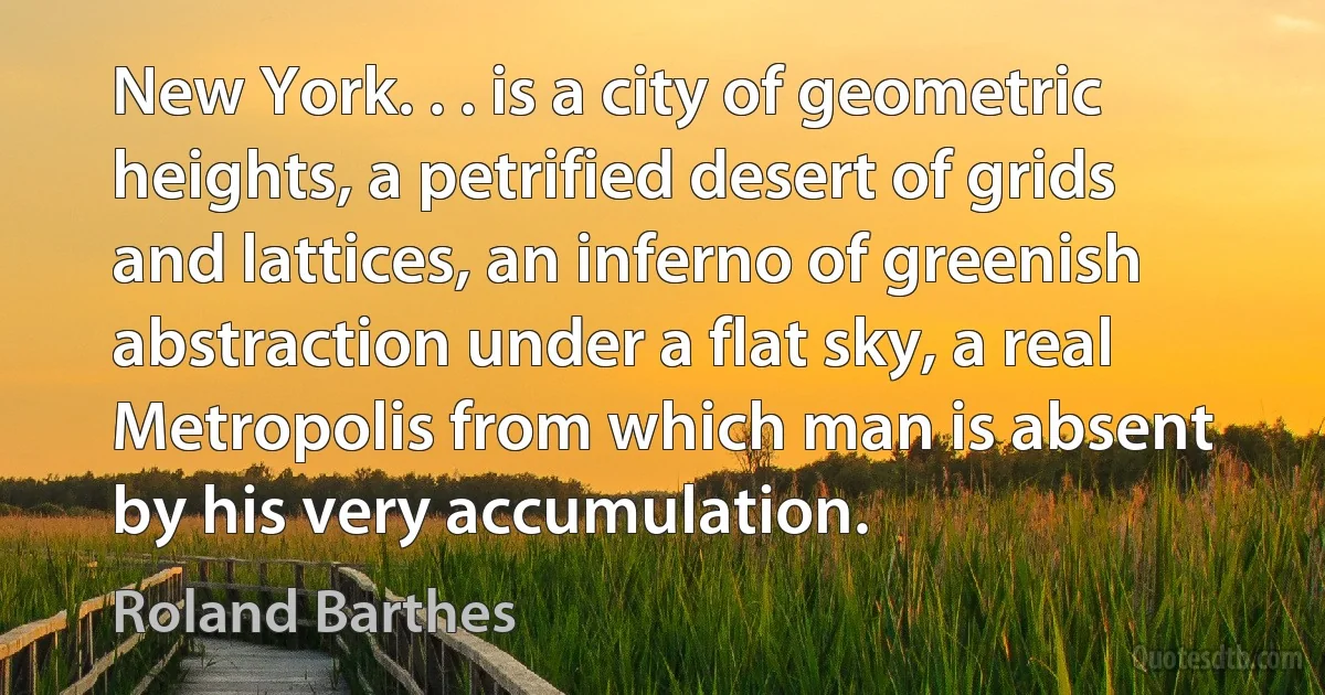 New York. . . is a city of geometric heights, a petrified desert of grids and lattices, an inferno of greenish abstraction under a flat sky, a real Metropolis from which man is absent by his very accumulation. (Roland Barthes)