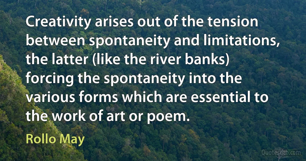 Creativity arises out of the tension between spontaneity and limitations, the latter (like the river banks) forcing the spontaneity into the various forms which are essential to the work of art or poem. (Rollo May)