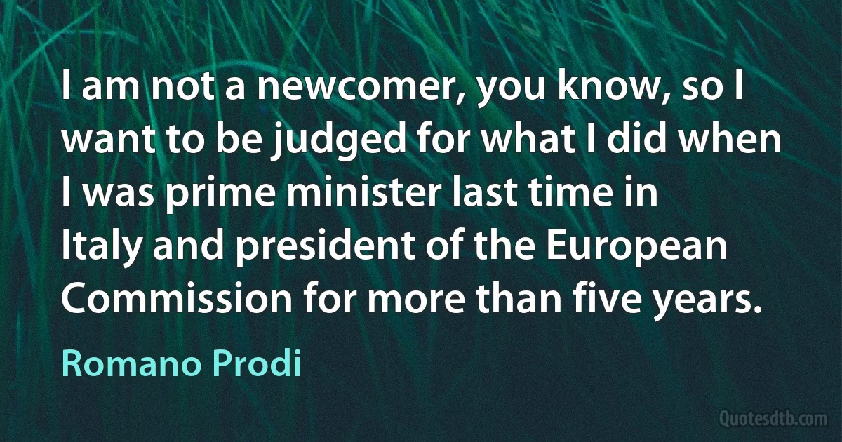 I am not a newcomer, you know, so I want to be judged for what I did when I was prime minister last time in Italy and president of the European Commission for more than five years. (Romano Prodi)