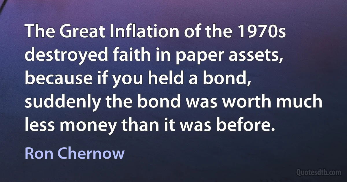 The Great Inflation of the 1970s destroyed faith in paper assets, because if you held a bond, suddenly the bond was worth much less money than it was before. (Ron Chernow)