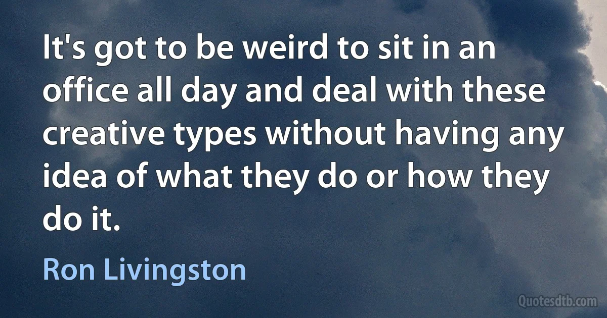 It's got to be weird to sit in an office all day and deal with these creative types without having any idea of what they do or how they do it. (Ron Livingston)