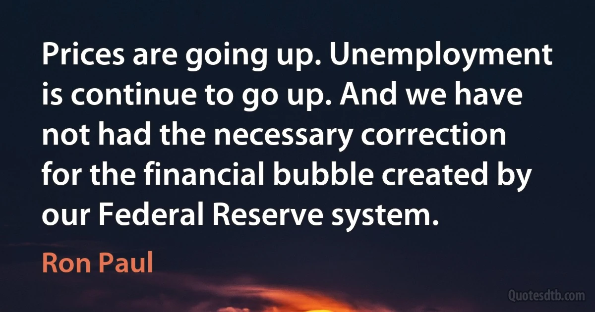 Prices are going up. Unemployment is continue to go up. And we have not had the necessary correction for the financial bubble created by our Federal Reserve system. (Ron Paul)