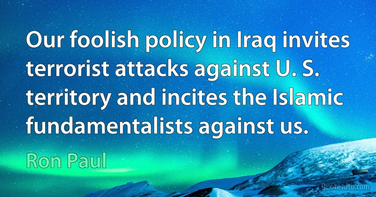 Our foolish policy in Iraq invites terrorist attacks against U. S. territory and incites the Islamic fundamentalists against us. (Ron Paul)