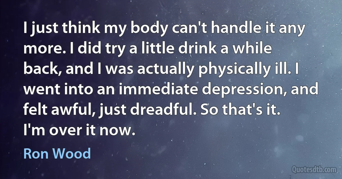 I just think my body can't handle it any more. I did try a little drink a while back, and I was actually physically ill. I went into an immediate depression, and felt awful, just dreadful. So that's it. I'm over it now. (Ron Wood)