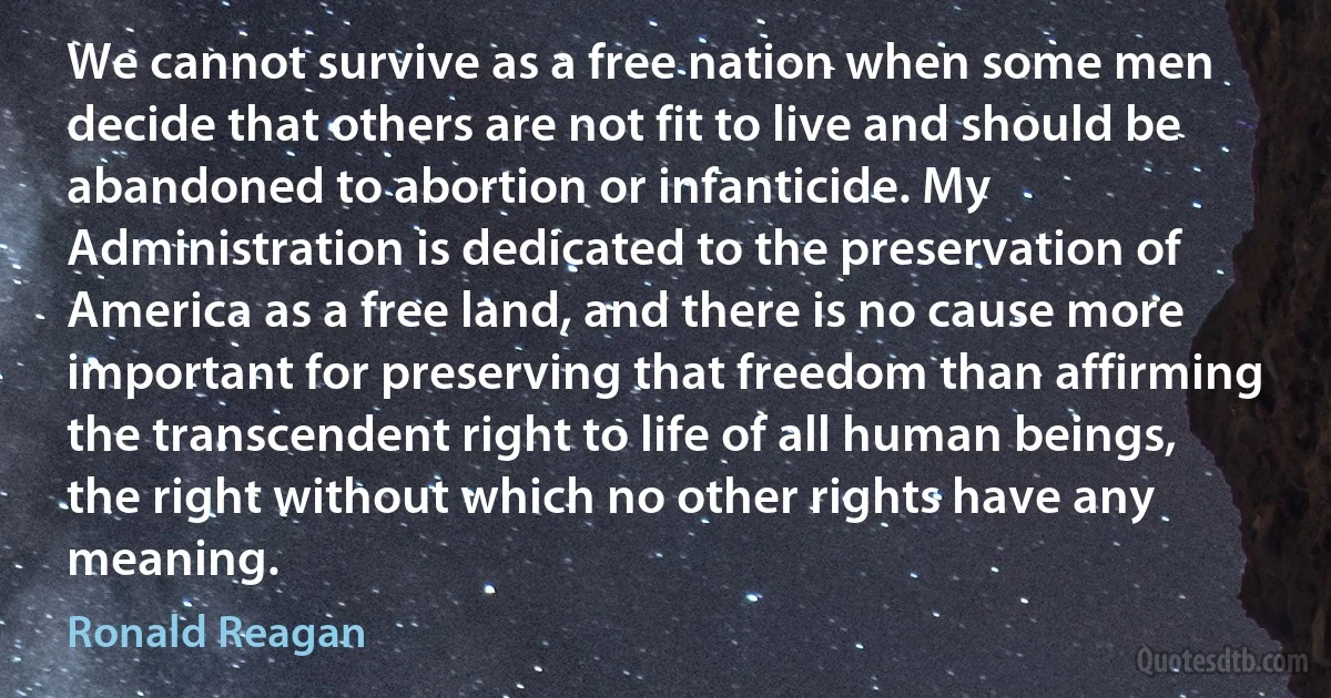 We cannot survive as a free nation when some men decide that others are not fit to live and should be abandoned to abortion or infanticide. My Administration is dedicated to the preservation of America as a free land, and there is no cause more important for preserving that freedom than affirming the transcendent right to life of all human beings, the right without which no other rights have any meaning. (Ronald Reagan)