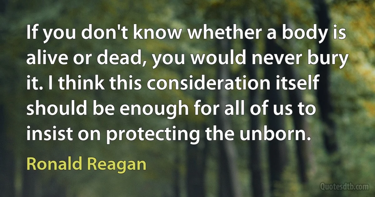 If you don't know whether a body is alive or dead, you would never bury it. I think this consideration itself should be enough for all of us to insist on protecting the unborn. (Ronald Reagan)