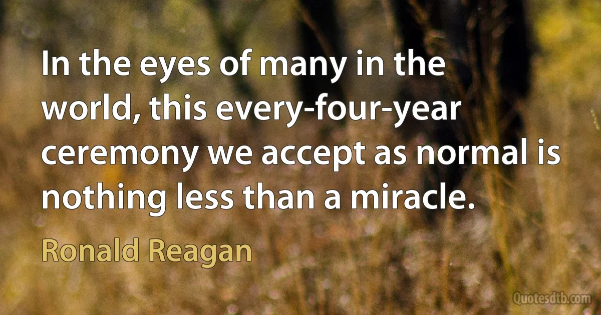 In the eyes of many in the world, this every-four-year ceremony we accept as normal is nothing less than a miracle. (Ronald Reagan)