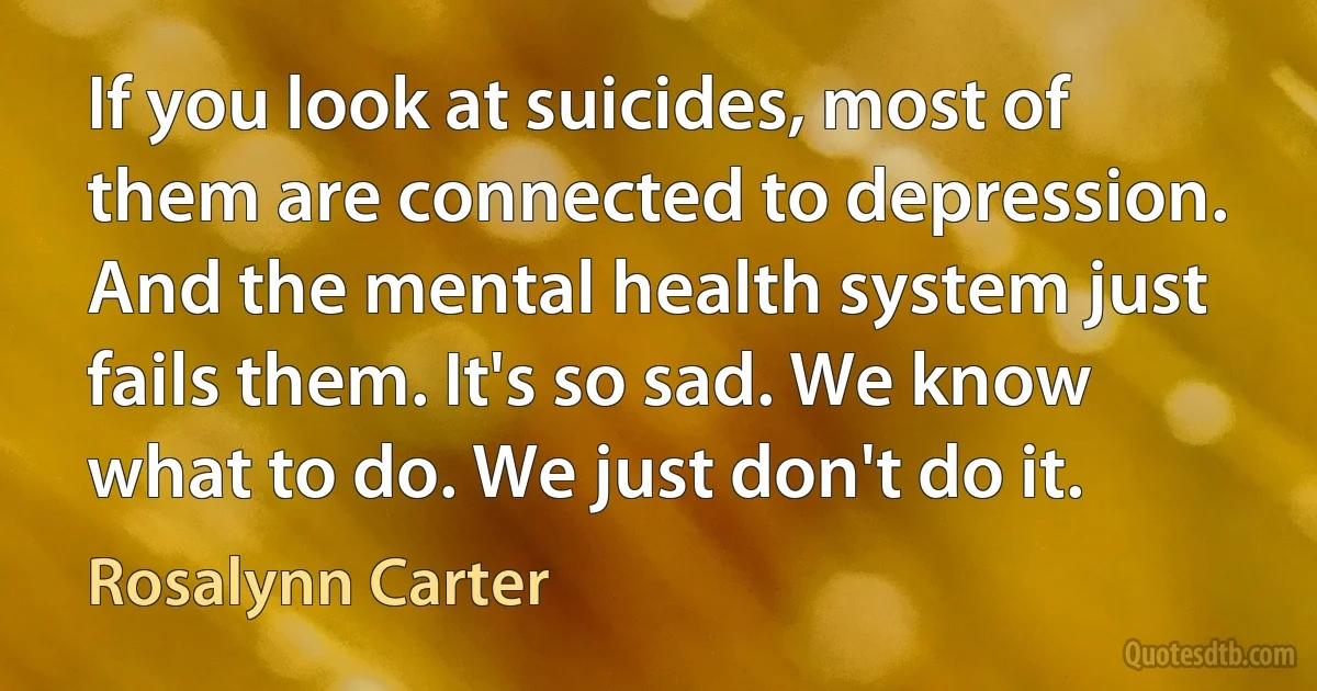 If you look at suicides, most of them are connected to depression. And the mental health system just fails them. It's so sad. We know what to do. We just don't do it. (Rosalynn Carter)