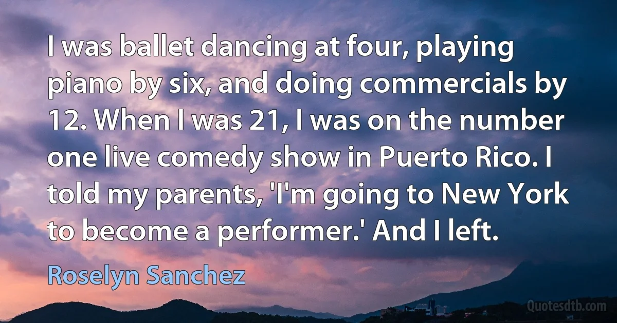 I was ballet dancing at four, playing piano by six, and doing commercials by 12. When I was 21, I was on the number one live comedy show in Puerto Rico. I told my parents, 'I'm going to New York to become a performer.' And I left. (Roselyn Sanchez)