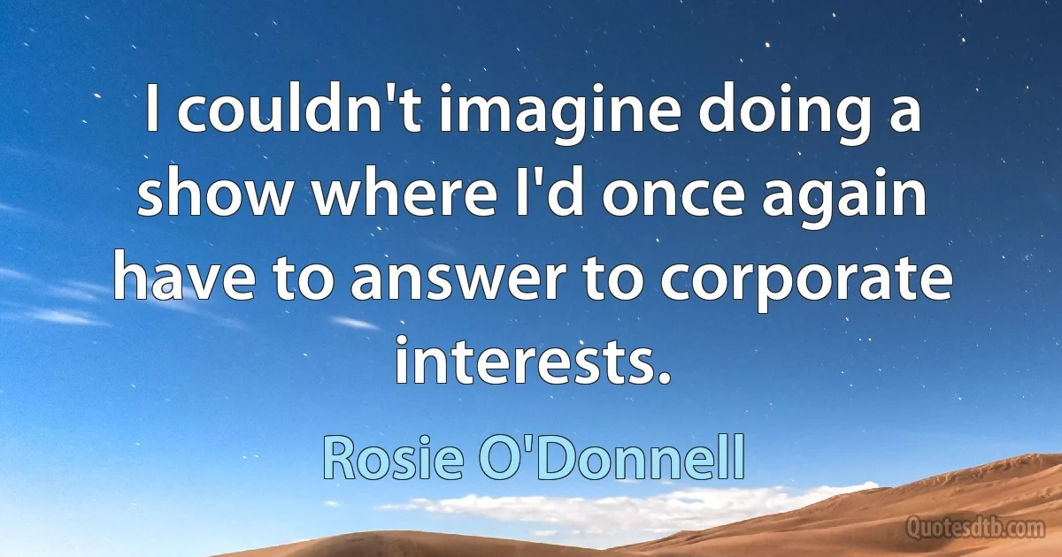 I couldn't imagine doing a show where I'd once again have to answer to corporate interests. (Rosie O'Donnell)