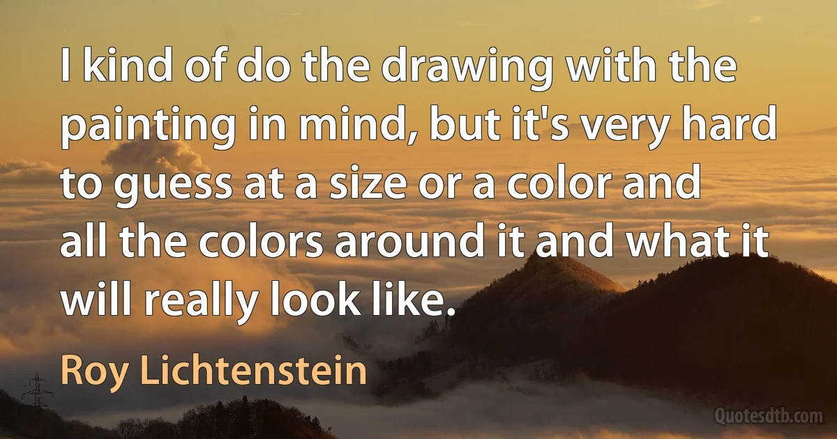 I kind of do the drawing with the painting in mind, but it's very hard to guess at a size or a color and all the colors around it and what it will really look like. (Roy Lichtenstein)